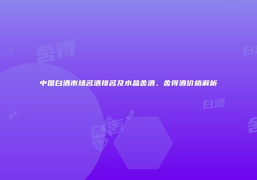 中国白酒市场名酒排名及水晶舍酒、舍得酒价格解析