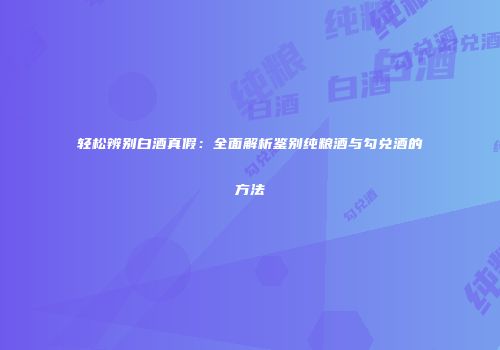 轻松辨别白酒真假：全面解析鉴别纯粮酒与勾兑酒的方法
