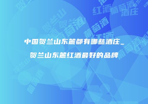 中国贺兰山东麓都有哪些酒庄_贺兰山东麓红酒最好的品牌