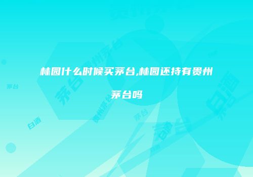 林园什么时候买茅台,林园还持有贵州茅台吗