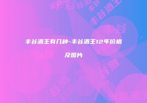 丰谷酒王有几种-丰谷酒王12年价格及图片