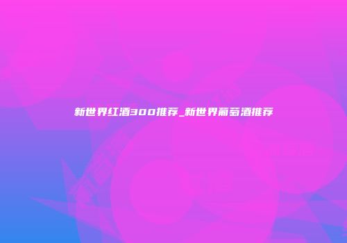 新世界红酒300推荐_新世界葡萄酒推荐