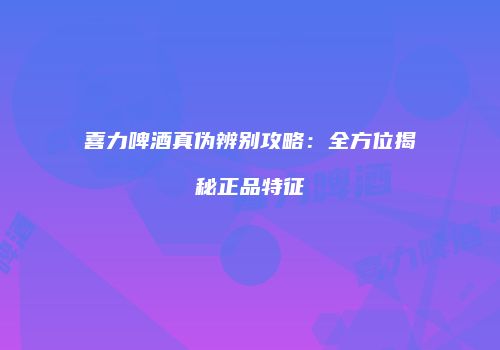 喜力啤酒真伪辨别攻略：全方位揭秘正品特征