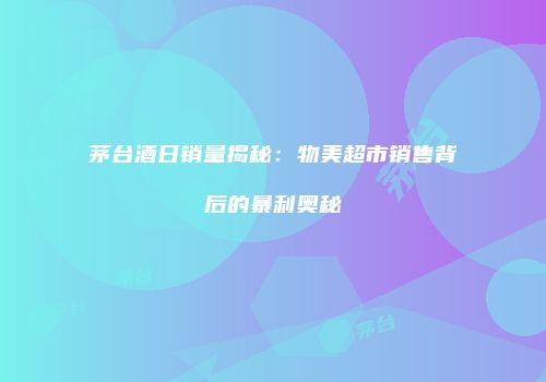 茅台酒日销量揭秘：物美超市销售背后的暴利奥秘
