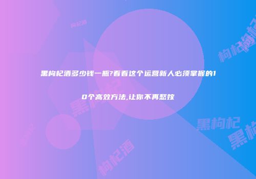 黑枸杞酒多少钱一瓶?看看这个运营新人必须掌握的10个高效方法,让你不再愁嫁