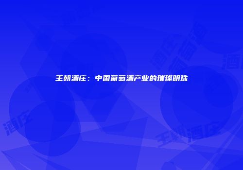王朝酒庄：中国葡萄酒产业的璀璨明珠