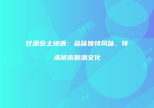甘肃金土地酒：品味独特风味，传承陇南酿酒文化