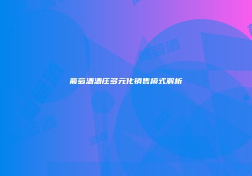 葡萄酒酒庄多元化销售模式解析