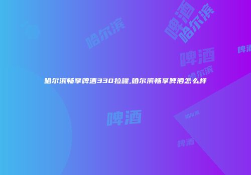 哈尔滨畅享啤酒330拉罐,哈尔滨畅享啤酒怎么样