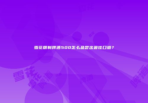 雪花精制啤酒500怎么品尝出最佳口感？