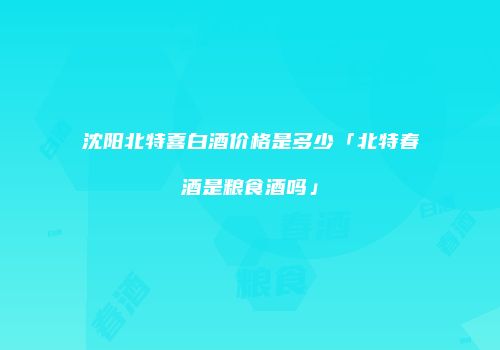沈阳北特喜白酒价格是多少「北特春酒是粮食酒吗」