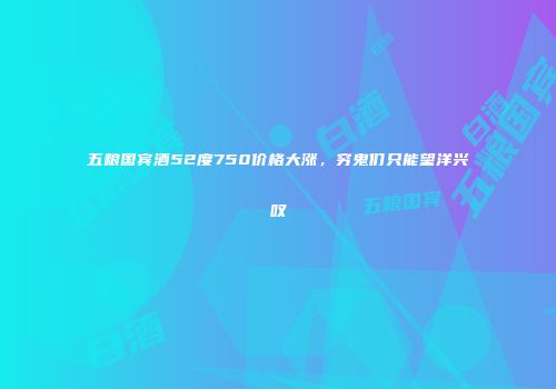 五粮国宾酒52度750价格大涨，穷鬼们只能望洋兴叹