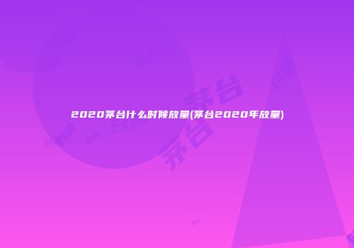 2020茅台什么时候放量(茅台2020年放量)