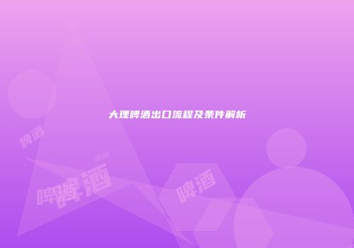 大理啤酒出口流程及条件解析