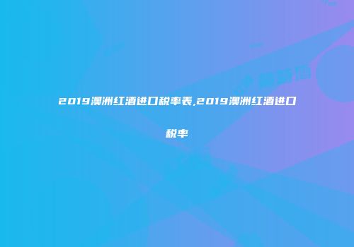 2019澳洲红酒进口税率表,2019澳洲红酒进口税率