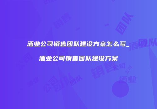 酒业公司销售团队建设方案怎么写_酒业公司销售团队建设方案