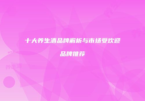 十大养生酒品牌解析与市场受欢迎品牌推荐