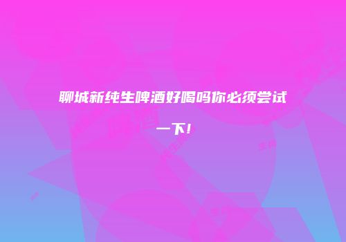 聊城新纯生啤酒好喝吗你必须尝试一下!