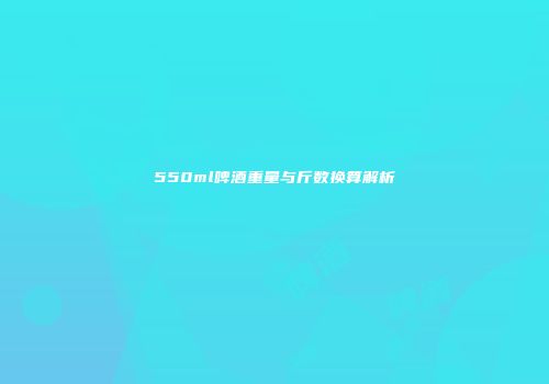 550ml啤酒重量与斤数换算解析
