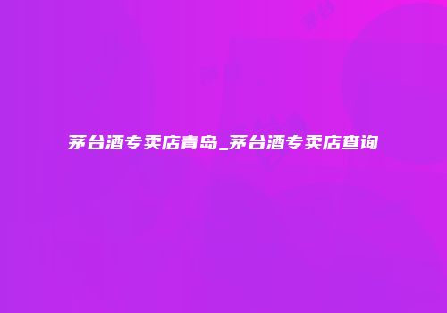 茅台酒专卖店青岛_茅台酒专卖店查询