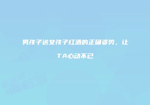 男孩子送女孩子红酒的正确姿势，让TA心动不已