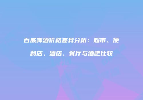 百威啤酒价格差异分析：超市、便利店、酒店、餐厅与酒吧比较