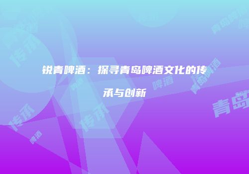 锐青啤酒：探寻青岛啤酒文化的传承与创新
