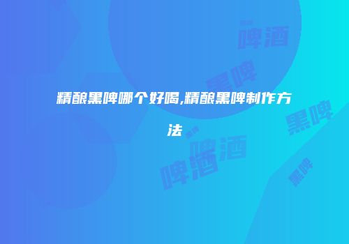 精酿黑啤哪个好喝,精酿黑啤制作方法