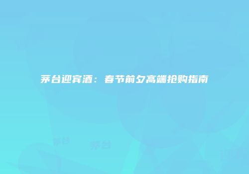 茅台迎宾酒：春节前夕高端抢购指南