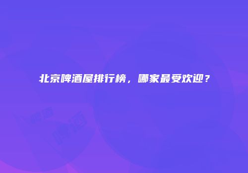 北京啤酒屋排行榜，哪家最受欢迎？