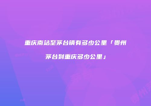 重庆南站至茅台镇有多少公里「贵州茅台到重庆多少公里」