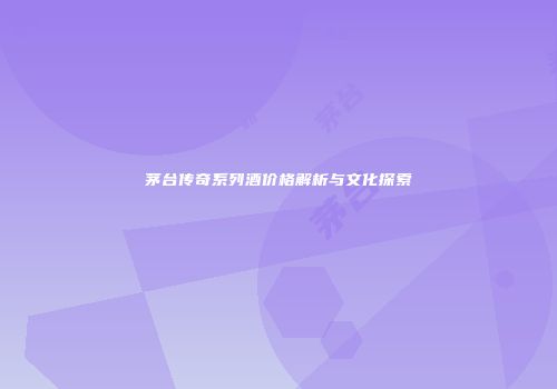 茅台传奇系列酒价格解析与文化探索