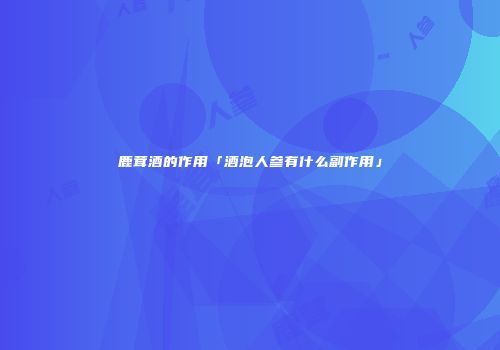 鹿茸酒的作用「酒泡人参有什么副作用」