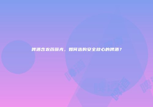 啤酒含农药曝光，如何选购安全放心的啤酒？