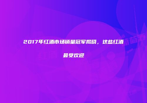 2017年红酒市场销量冠军揭晓，这些红酒最受欢迎