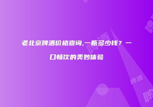 老北京啤酒价格查询,一瓶多少钱？一口畅饮的美妙体验