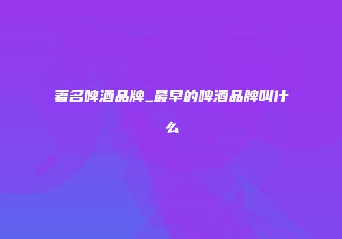 著名啤酒品牌_最早的啤酒品牌叫什么