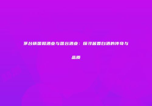 茅台镇国和酒业与国台酒业：探寻酱香白酒的传奇与品质