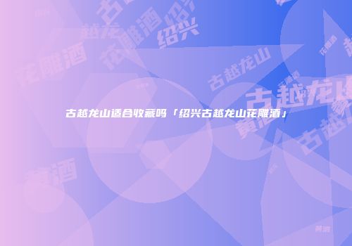 古越龙山适合收藏吗「绍兴古越龙山花雕酒」