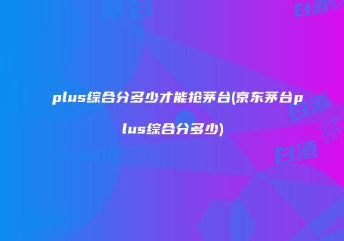 plus综合分多少才能抢茅台(京东茅台plus综合分多少)