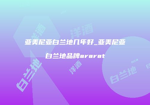 亚美尼亚白兰地几年好_亚美尼亚白兰地品牌ararat