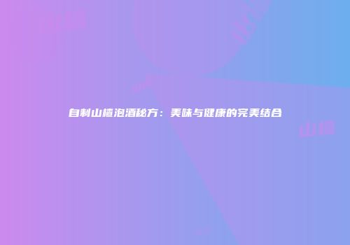 自制山楂泡酒秘方：美味与健康的完美结合
