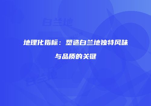 地理化指标：塑造白兰地独特风味与品质的关键