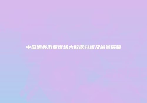 中国酒类消费市场大数据分析及前景展望