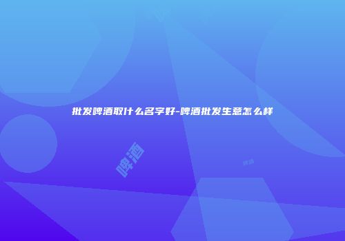 批发啤酒取什么名字好-啤酒批发生意怎么样