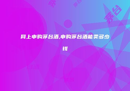 网上申购茅台酒,申购茅台酒能卖多少钱