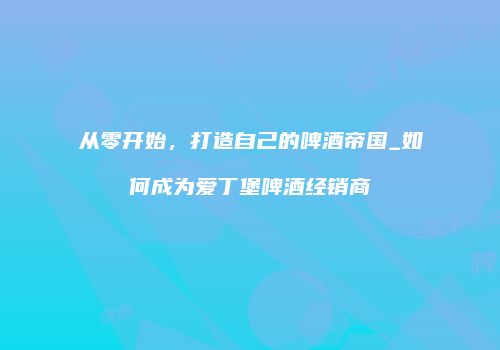 从零开始，打造自己的啤酒帝国_如何成为爱丁堡啤酒经销商