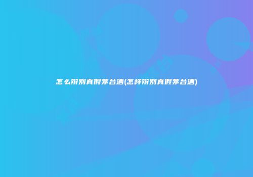 怎么辩别真假茅台酒(怎样辩别真假茅台酒)