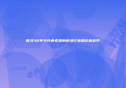 探寻30年竹叶青老酒的市场行情和价格趋势