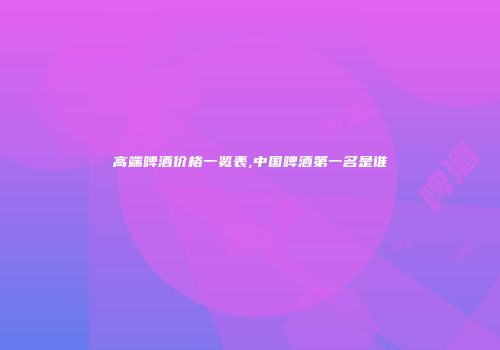 高端啤酒价格一览表,中国啤酒第一名是谁